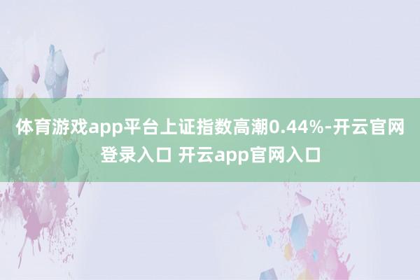 体育游戏app平台上证指数高潮0.44%-开云官网登录入口 开云app官网入口