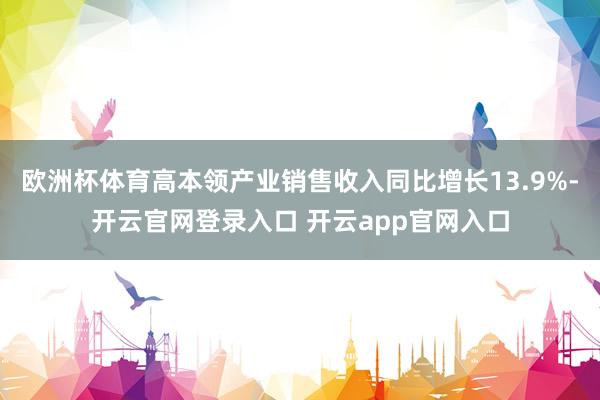欧洲杯体育高本领产业销售收入同比增长13.9%-开云官网登录入口 开云app官网入口
