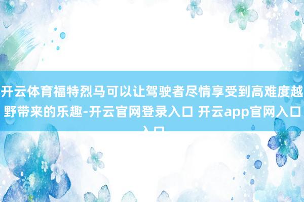 开云体育福特烈马可以让驾驶者尽情享受到高难度越野带来的乐趣-开云官网登录入口 开云app官网入口