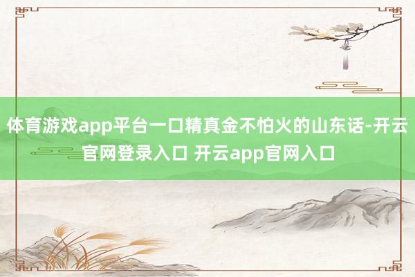 体育游戏app平台一口精真金不怕火的山东话-开云官网登录入口 开云app官网入口