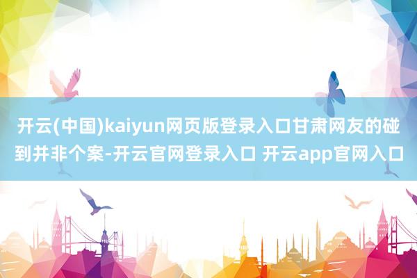 开云(中国)kaiyun网页版登录入口甘肃网友的碰到并非个案-开云官网登录入口 开云app官网入口
