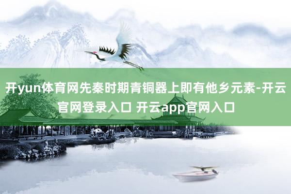 开yun体育网先秦时期青铜器上即有他乡元素-开云官网登录入口 开云app官网入口