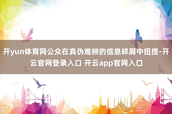开yun体育网公众在真伪难辨的信息碎屑中扭捏-开云官网登录入口 开云app官网入口