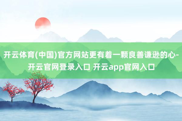 开云体育(中国)官方网站更有着一颗良善谦逊的心-开云官网登录入口 开云app官网入口