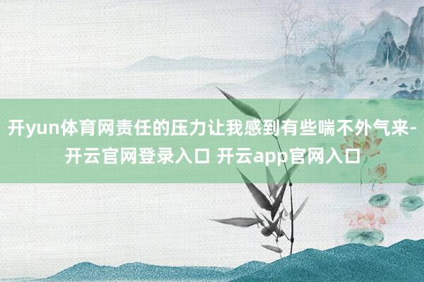开yun体育网责任的压力让我感到有些喘不外气来-开云官网登录入口 开云app官网入口