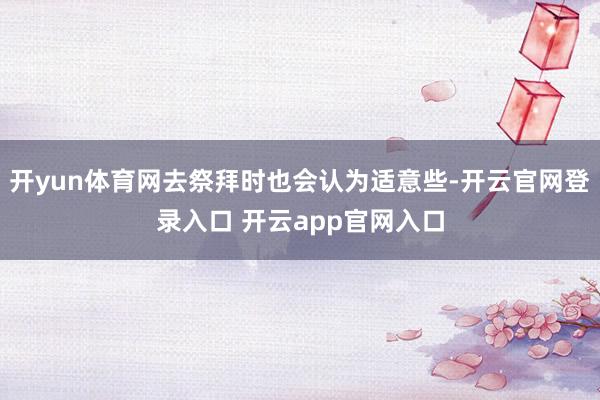 开yun体育网去祭拜时也会认为适意些-开云官网登录入口 开云app官网入口