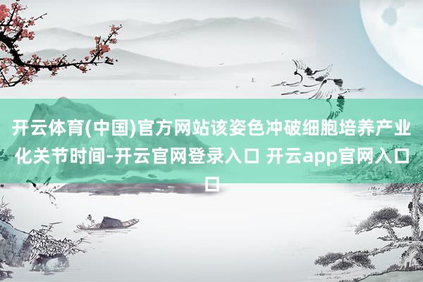 开云体育(中国)官方网站该姿色冲破细胞培养产业化关节时间-开云官网登录入口 开云app官网入口