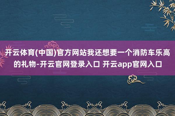 开云体育(中国)官方网站我还想要一个消防车乐高的礼物-开云官网登录入口 开云app官网入口
