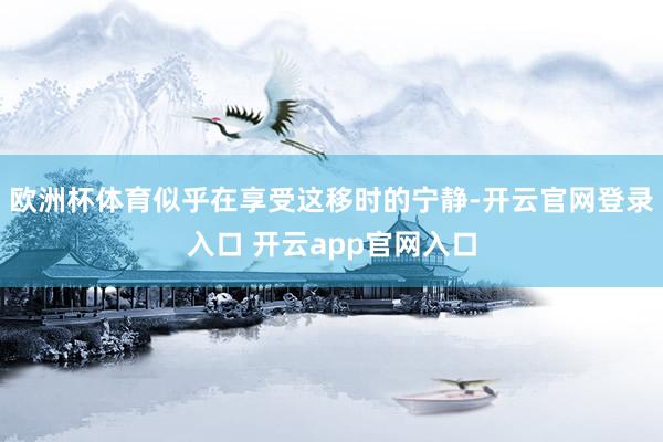 欧洲杯体育似乎在享受这移时的宁静-开云官网登录入口 开云app官网入口