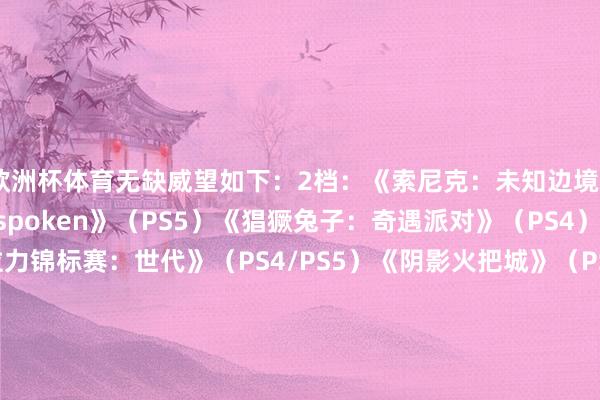 欧洲杯体育无缺威望如下：2档：《索尼克：未知边境》（PS4/PS5）《Forspoken》（PS5）《猖獗兔子：奇遇派对》（PS4）《寰宇汽车拉力锦标赛：世代》（PS4/PS5）《阴影火把城》（PS4/PS5）《侏罗纪寰宇：进化2》（PS4/PS5）《咖啡心语》（PS4/PS5）《咖啡心语第二集：洛神花与蝴蝶》（PS4/PS5）《精深之心》（PS4/PS5）《PHOGS》（PS4）《只只大冒险》（