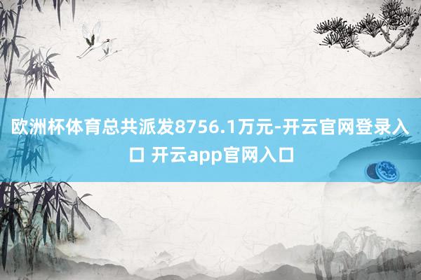 欧洲杯体育总共派发8756.1万元-开云官网登录入口 开云app官网入口