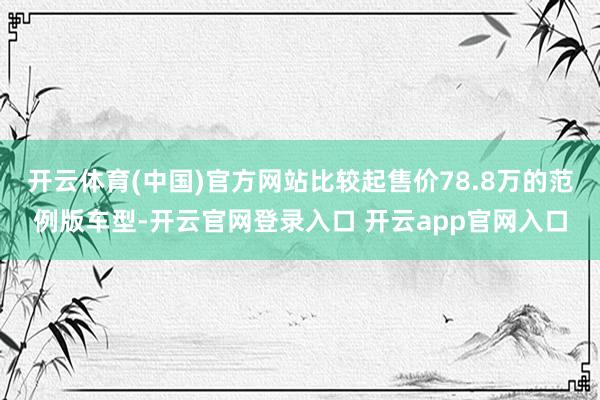 开云体育(中国)官方网站比较起售价78.8万的范例版车型-开云官网登录入口 开云app官网入口