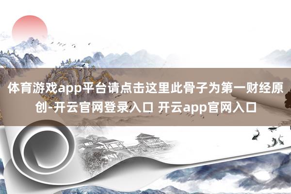 体育游戏app平台请点击这里此骨子为第一财经原创-开云官网登录入口 开云app官网入口