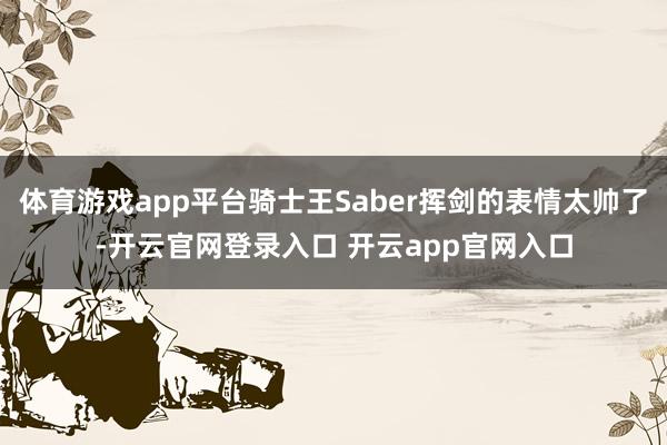 体育游戏app平台骑士王Saber挥剑的表情太帅了-开云官网登录入口 开云app官网入口