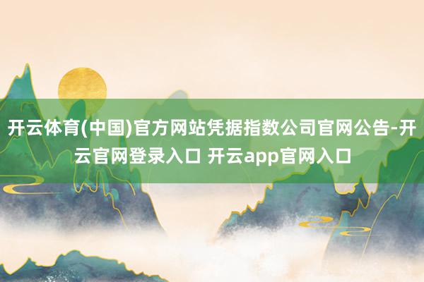 开云体育(中国)官方网站凭据指数公司官网公告-开云官网登录入口 开云app官网入口