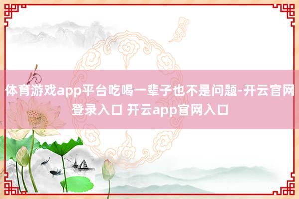 体育游戏app平台吃喝一辈子也不是问题-开云官网登录入口 开云app官网入口