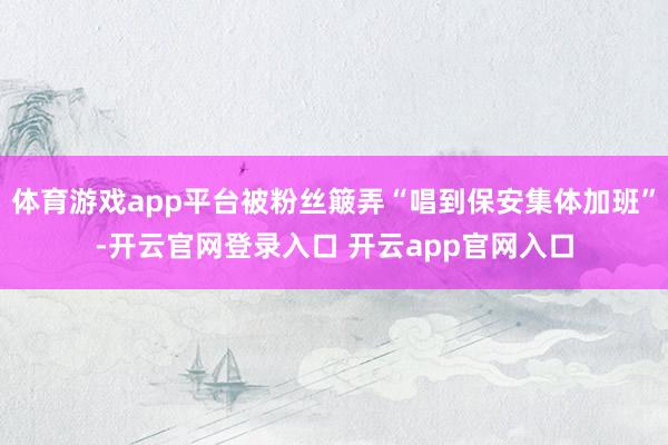 体育游戏app平台被粉丝簸弄“唱到保安集体加班”-开云官网登录入口 开云app官网入口