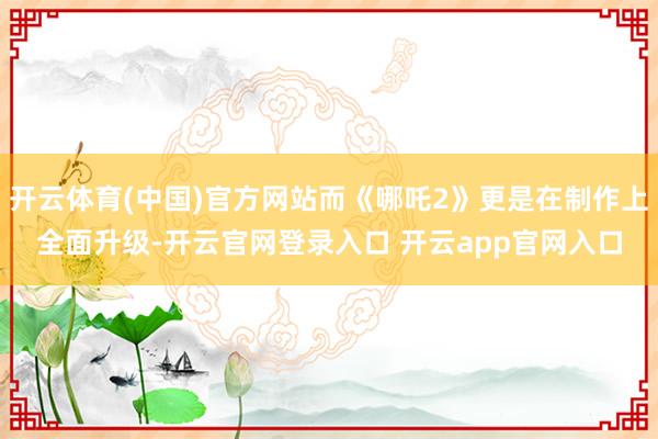 开云体育(中国)官方网站而《哪吒2》更是在制作上全面升级-开云官网登录入口 开云app官网入口