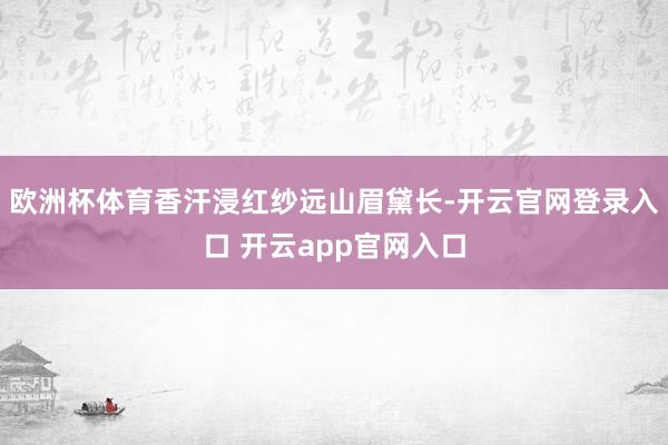 欧洲杯体育香汗浸红纱远山眉黛长-开云官网登录入口 开云app官网入口