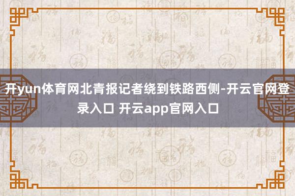 开yun体育网北青报记者绕到铁路西侧-开云官网登录入口 开云app官网入口