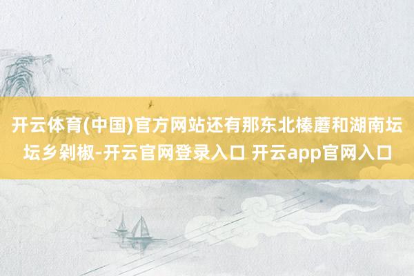开云体育(中国)官方网站还有那东北榛蘑和湖南坛坛乡剁椒-开云官网登录入口 开云app官网入口