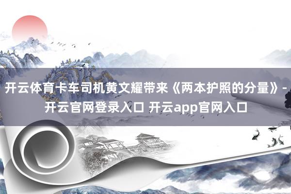 开云体育卡车司机黄文耀带来《两本护照的分量》-开云官网登录入口 开云app官网入口