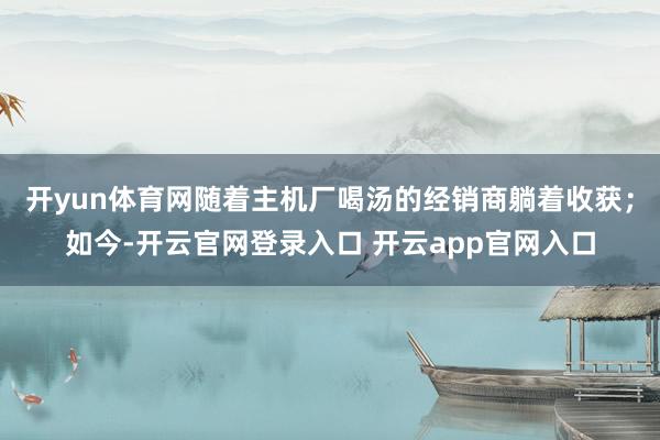 开yun体育网随着主机厂喝汤的经销商躺着收获；如今-开云官网登录入口 开云app官网入口