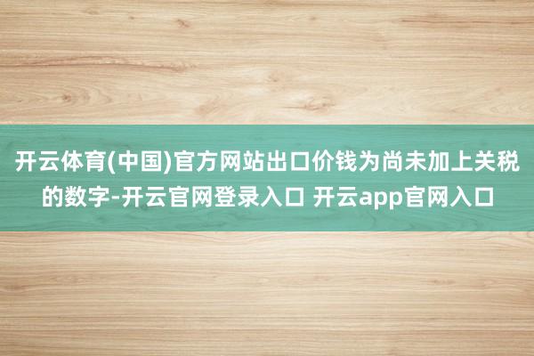 开云体育(中国)官方网站出口价钱为尚未加上关税的数字-开云官网登录入口 开云app官网入口