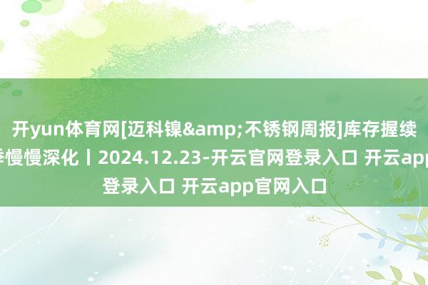 开yun体育网[迈科镍&不锈钢周报]库存握续增长, 淡季慢慢深化丨2024.12.23-开云官网登录入口 开云app官网入口