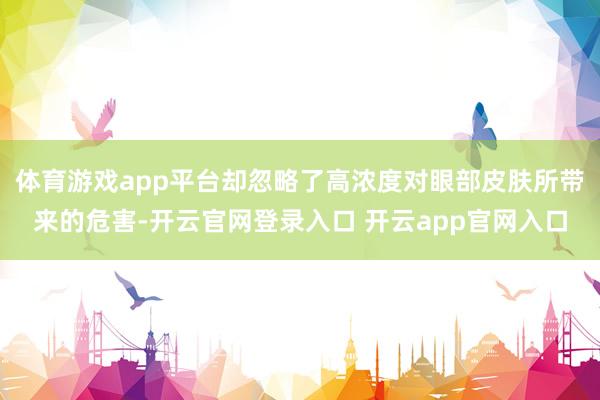 体育游戏app平台却忽略了高浓度对眼部皮肤所带来的危害-开云官网登录入口 开云app官网入口