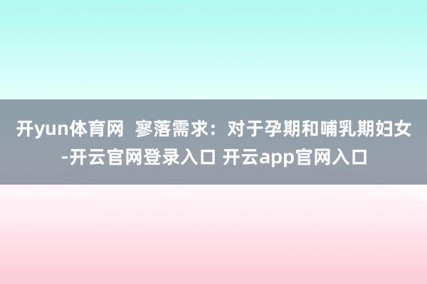 开yun体育网  寥落需求：对于孕期和哺乳期妇女-开云官网登录入口 开云app官网入口