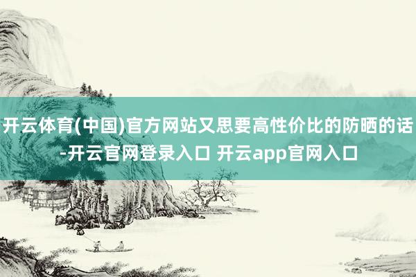 开云体育(中国)官方网站又思要高性价比的防晒的话-开云官网登录入口 开云app官网入口