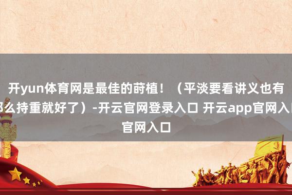 开yun体育网是最佳的莳植！（平淡要看讲义也有那么持重就好了）-开云官网登录入口 开云app官网入口