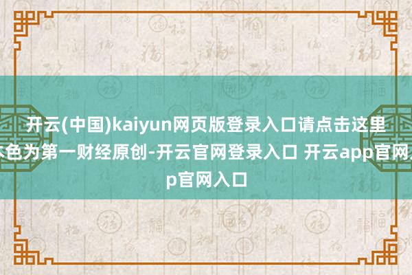 开云(中国)kaiyun网页版登录入口请点击这里此本色为第一财经原创-开云官网登录入口 开云app官网入口