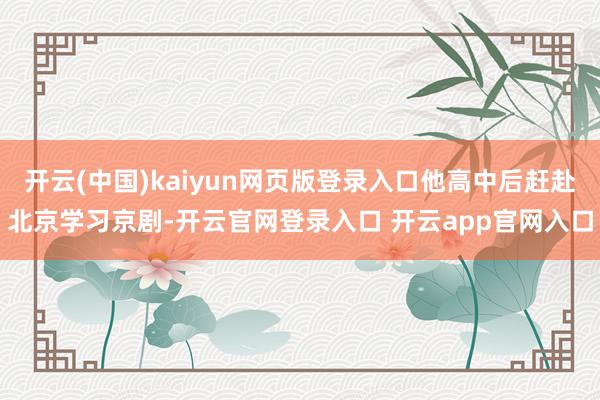 开云(中国)kaiyun网页版登录入口他高中后赶赴北京学习京剧-开云官网登录入口 开云app官网入口