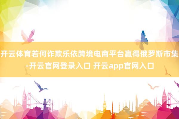 开云体育若何诈欺乐依跨境电商平台赢得俄罗斯市集-开云官网登录入口 开云app官网入口