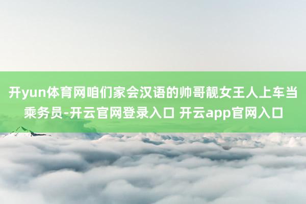 开yun体育网咱们家会汉语的帅哥靓女王人上车当乘务员-开云官网登录入口 开云app官网入口