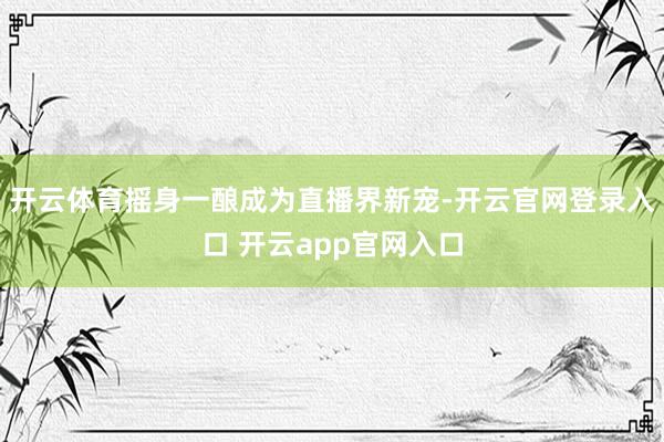 开云体育摇身一酿成为直播界新宠-开云官网登录入口 开云app官网入口