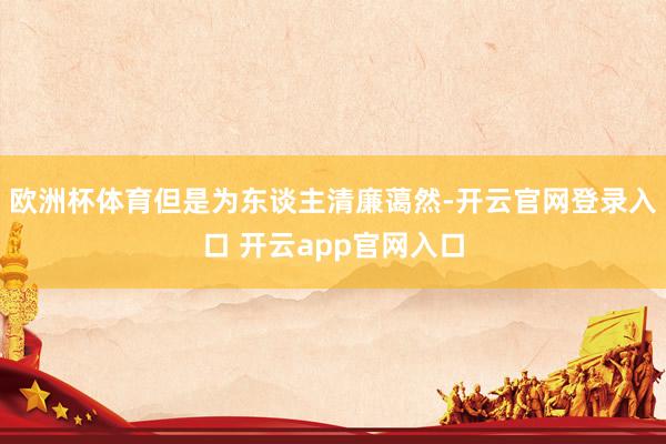 欧洲杯体育但是为东谈主清廉蔼然-开云官网登录入口 开云app官网入口