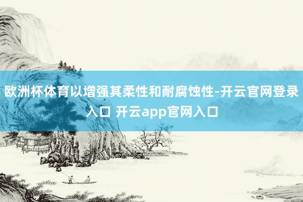 欧洲杯体育以增强其柔性和耐腐蚀性-开云官网登录入口 开云app官网入口