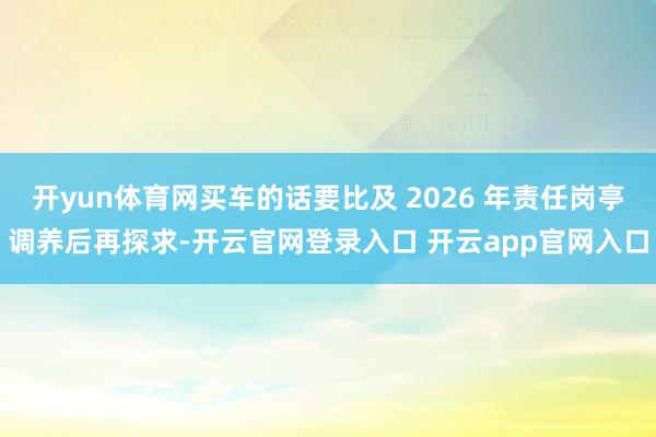 开yun体育网买车的话要比及 2026 年责任岗亭调养后再探求-开云官网登录入口 开云app官网入口
