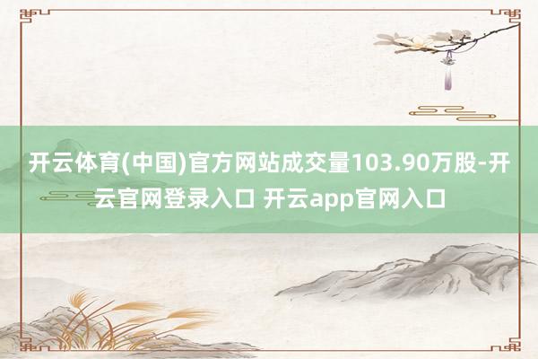 开云体育(中国)官方网站成交量103.90万股-开云官网登录入口 开云app官网入口