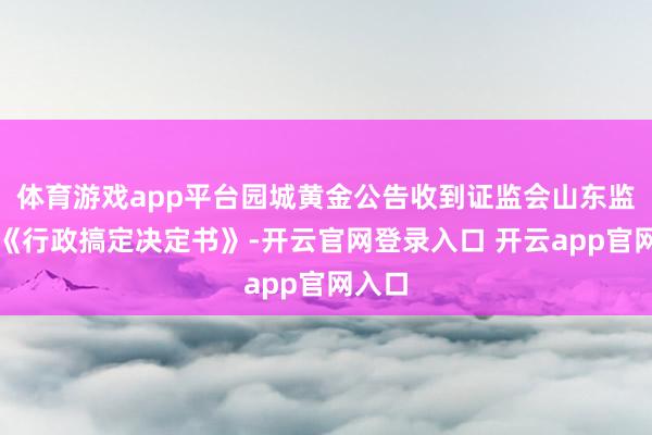 体育游戏app平台园城黄金公告收到证监会山东监管局《行政搞定决定书》-开云官网登录入口 开云app官网入口