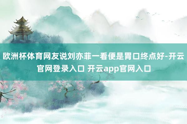 欧洲杯体育网友说刘亦菲一看便是胃口终点好-开云官网登录入口 开云app官网入口