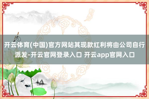 开云体育(中国)官方网站其现款红利将由公司自行派发-开云官网登录入口 开云app官网入口