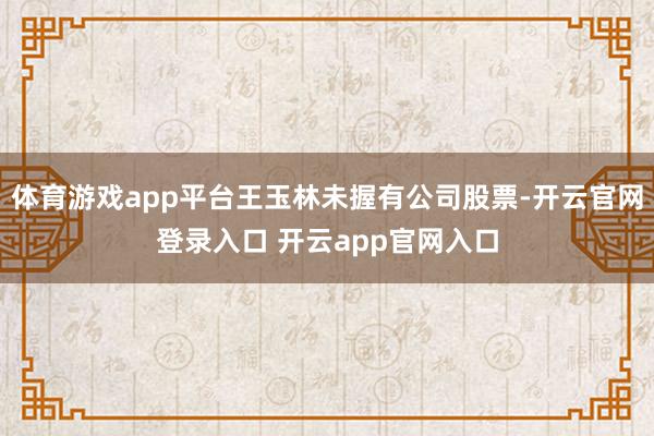 体育游戏app平台王玉林未握有公司股票-开云官网登录入口 开云app官网入口