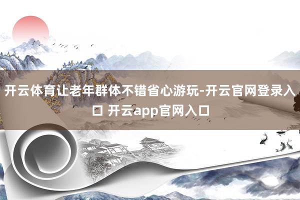 开云体育让老年群体不错省心游玩-开云官网登录入口 开云app官网入口