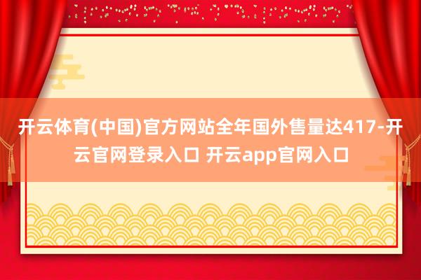 开云体育(中国)官方网站全年国外售量达417-开云官网登录入口 开云app官网入口