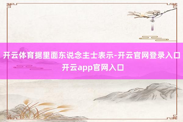 开云体育据里面东说念主士表示-开云官网登录入口 开云app官网入口