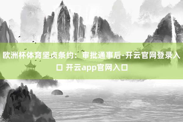 欧洲杯体育坚贞条约：审批通事后-开云官网登录入口 开云app官网入口